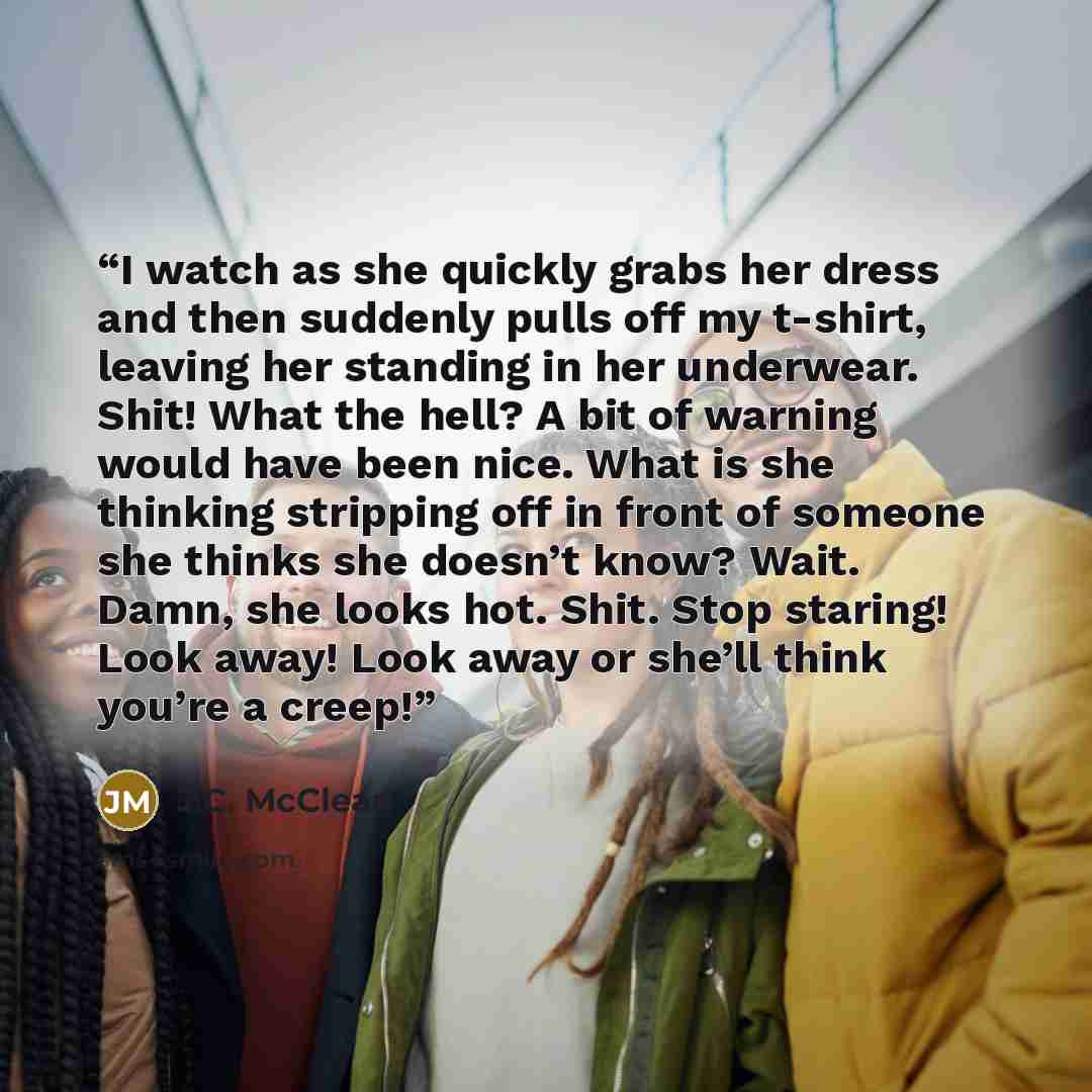 “I watch as she quickly grabs her dress and then suddenly pulls off my t-shirt, leaving her standing in her underwear. Shit! What the hell? A bit of warning would have been nice. What is she thinking stripping off in front of someone she thinks she doesn’t know? Wait. Damn, she looks hot. Shit…” quote by J.C. McClean