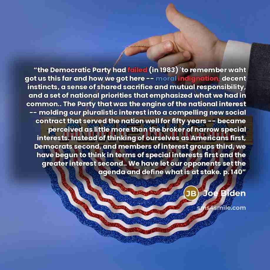 “the Democratic Party had failed (in 1983) 'to remember waht got us this far and how we got here -- moral indignation, decent instincts, a sense of shared sacrifice and mutual responsibility, and a set of national priorities that emphasized what we had in common.. The Party that was the engine of…” quote by Joe Biden
