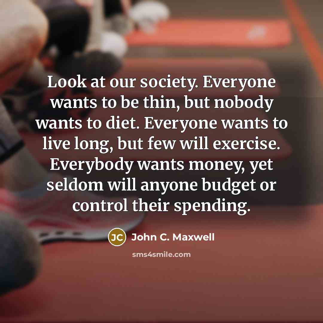 “Look at our society. Everyone wants to be thin, but nobody wants to diet. Everyone wants to live long, but few will exercise. Everybody wants money, yet seldom will anyone budget or control their spending.” quote by John C. Maxwell