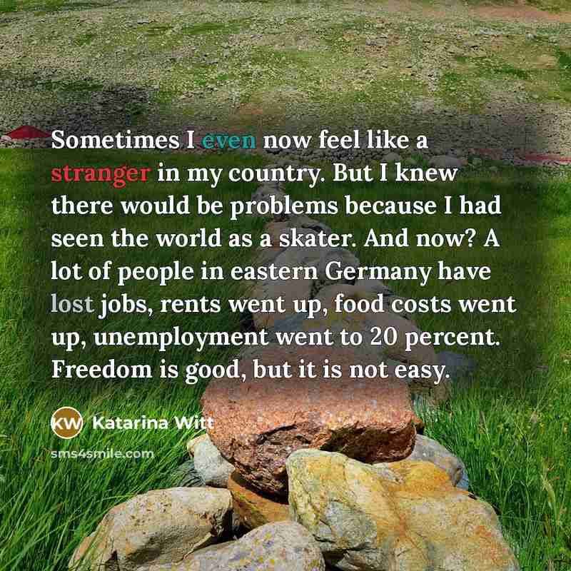 “Sometimes I even now feel like a stranger in my country. But I knew there would be problems because I had seen the world as a skater. And now? A lot of people in eastern Germany have lost jobs, rents went up, food costs went up, unemployment went to 20 percent. Freedom is good, but it is not easy.” quote by Katarina Witt