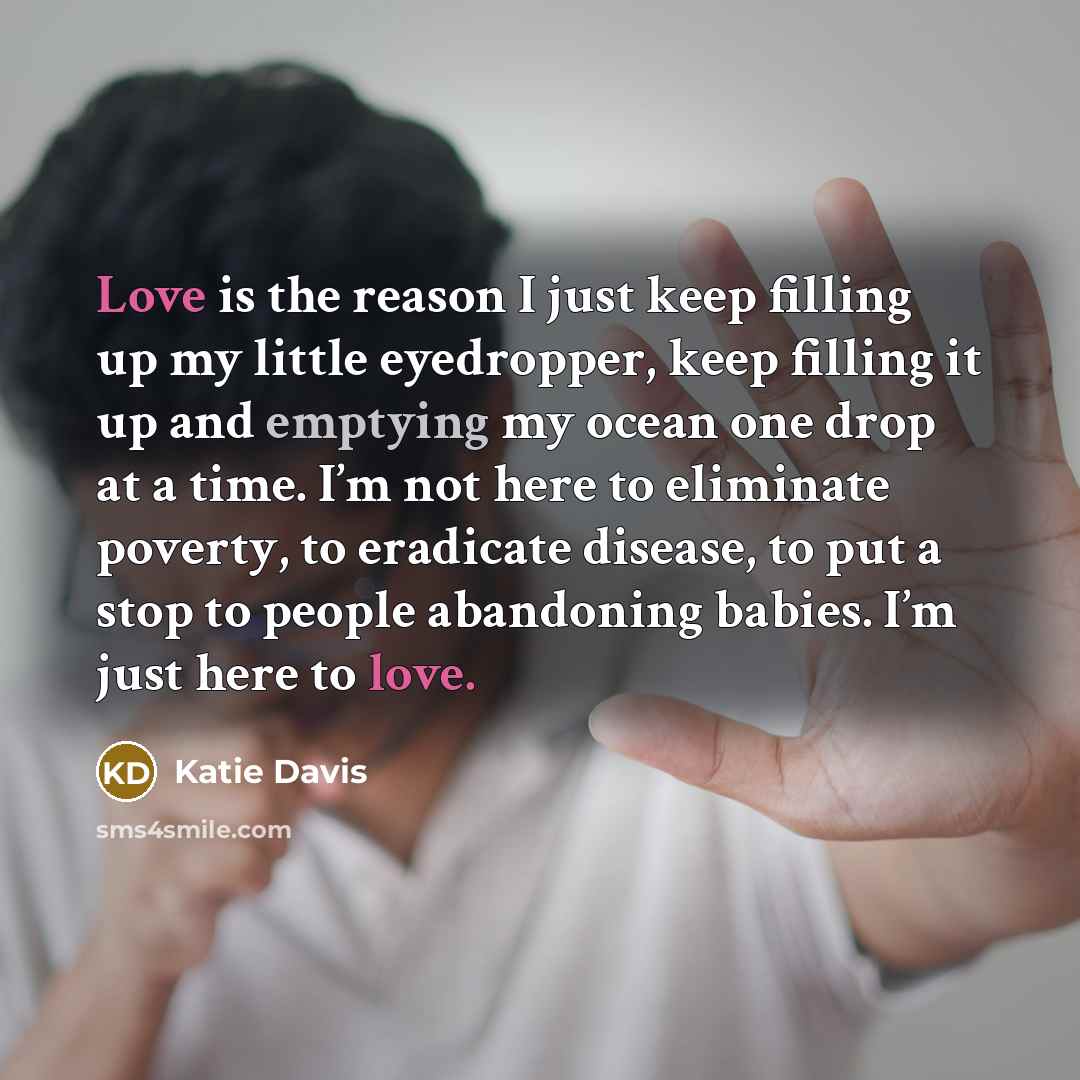 “Love is the reason I just keep filling up my little eyedropper, keep filling it up and emptying my ocean one drop at a time. I’m not here to eliminate poverty, to eradicate disease, to put a stop to people abandoning babies. I’m just here to love.” quote by Katie Davis