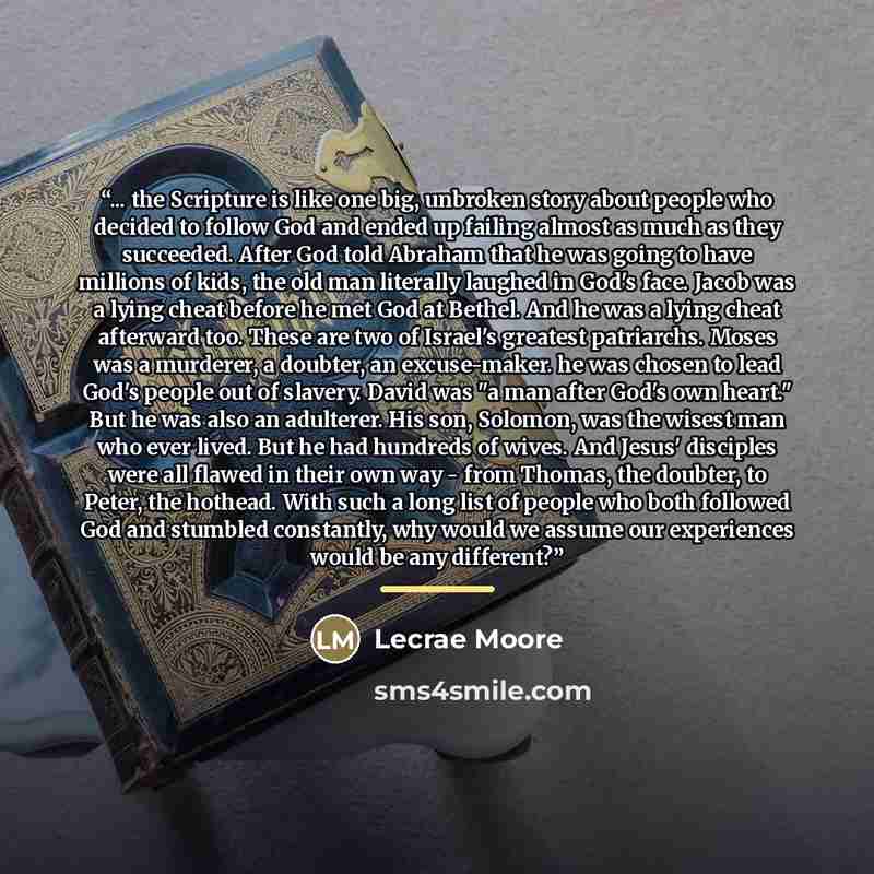 “... the Scripture is like one big, unbroken story about people who decided to follow God and ended up failing almost as much as they succeeded. After God told Abraham that he was going to have millions of kids, the old man literally laughed in God's face. Jacob was a lying cheat before he met God…” quote by Lecrae Moore