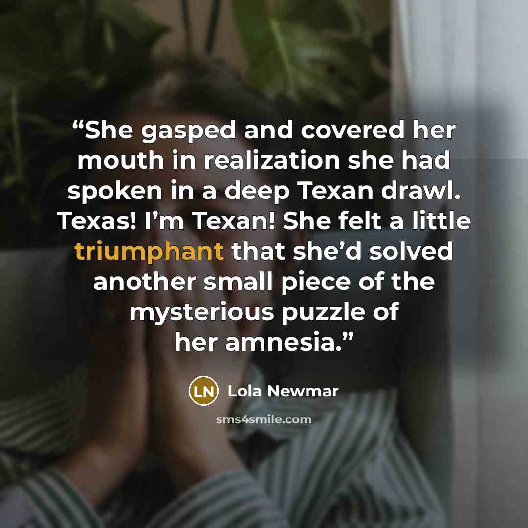 “She gasped and covered her mouth in realization she had spoken in a deep Texan drawl. Texas! I’m Texan! She felt a little triumphant that she’d solved another small piece of the mysterious puzzle of her amnesia.” quote by Lola Newmar