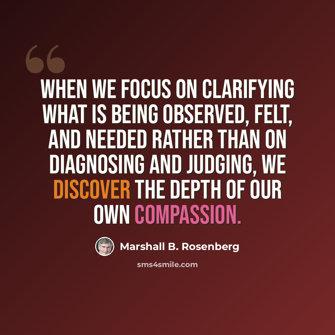 “When we focus on clarifying what is being observed, felt, and needed rather than on diagnosing and judging, we discover the depth of our own compassion.” quote by Marshall B. Rosenberg