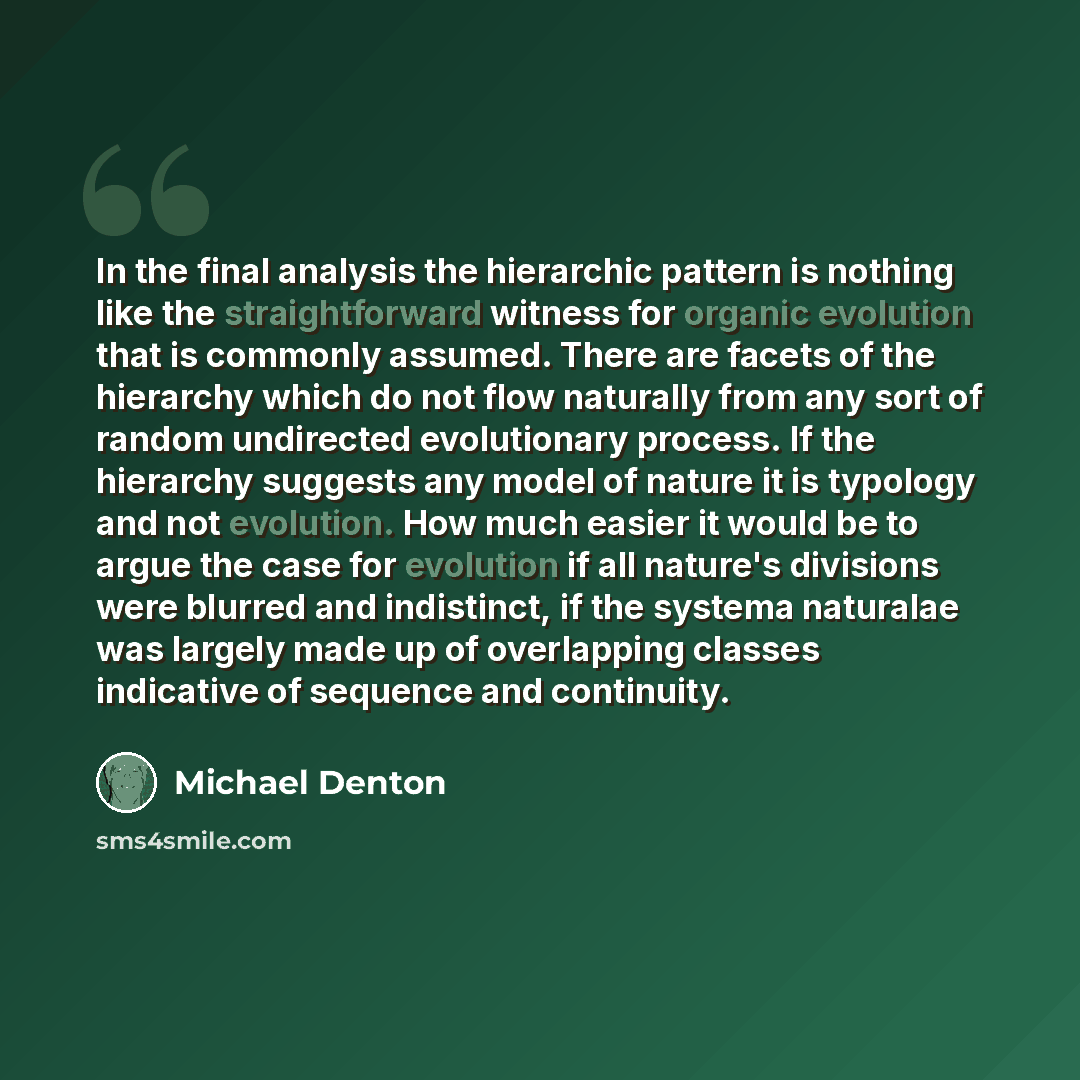 “In the final analysis the hierarchic pattern is nothing like the straightforward witness for organic evolution that is commonly assumed. There are facets of the hierarchy which do not flow naturally from any sort of random undirected evolutionary process. If the hierarchy suggests any model of…” quote by Michael Denton