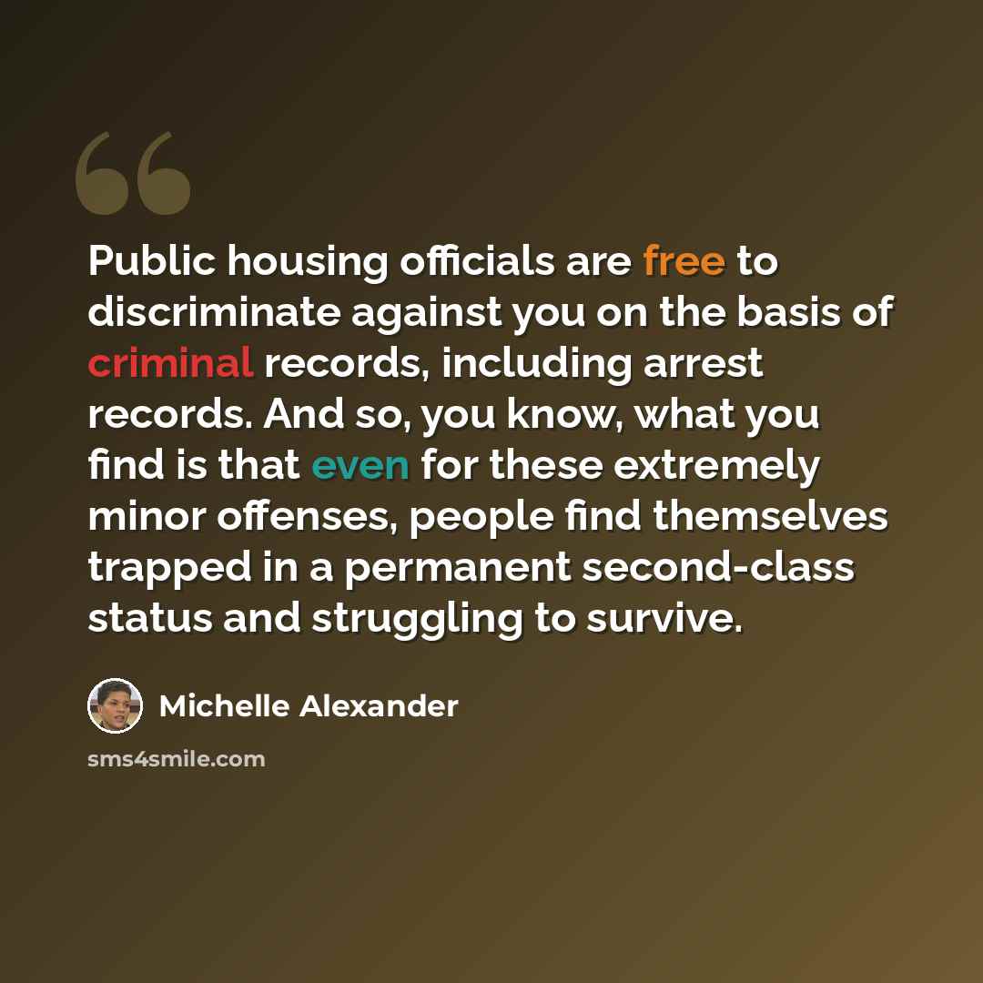 “Public housing officials are free to discriminate against you on the basis of criminal records, including arrest records. And so, you know, what you find is that even for these extremely minor offenses, people find themselves trapped in a permanent second-class status and struggling to survive.” quote by Michelle Alexander