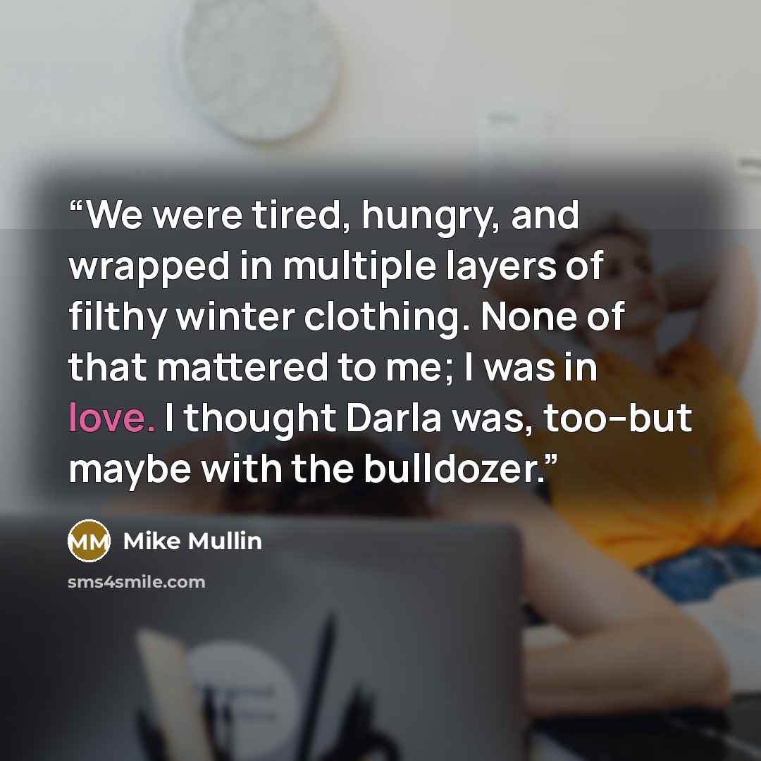 “We were tired, hungry, and wrapped in multiple layers of filthy winter clothing. None of that mattered to me; I was in love. I thought Darla was, too--but maybe with the bulldozer.” quote by Mike Mullin