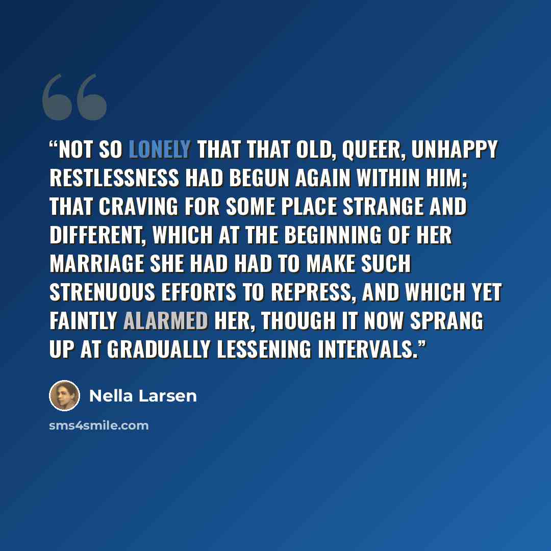 “Not so lonely that that old, queer, unhappy restlessness had begun again within him; that craving for some place strange and different, which at the beginning of her marriage she had had to make such strenuous efforts to repress, and which yet faintly alarmed her, though it now sprang up at…” quote by Nella Larsen
