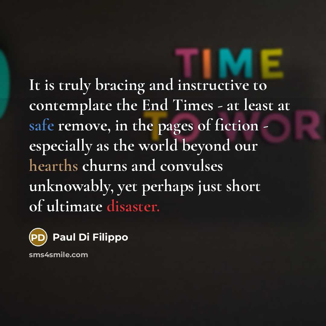“It is truly bracing and instructive to contemplate the End Times - at least at safe remove, in the pages of fiction - especially as the world beyond our hearths churns and convulses unknowably, yet perhaps just short of ultimate disaster.” quote by Paul Di Filippo