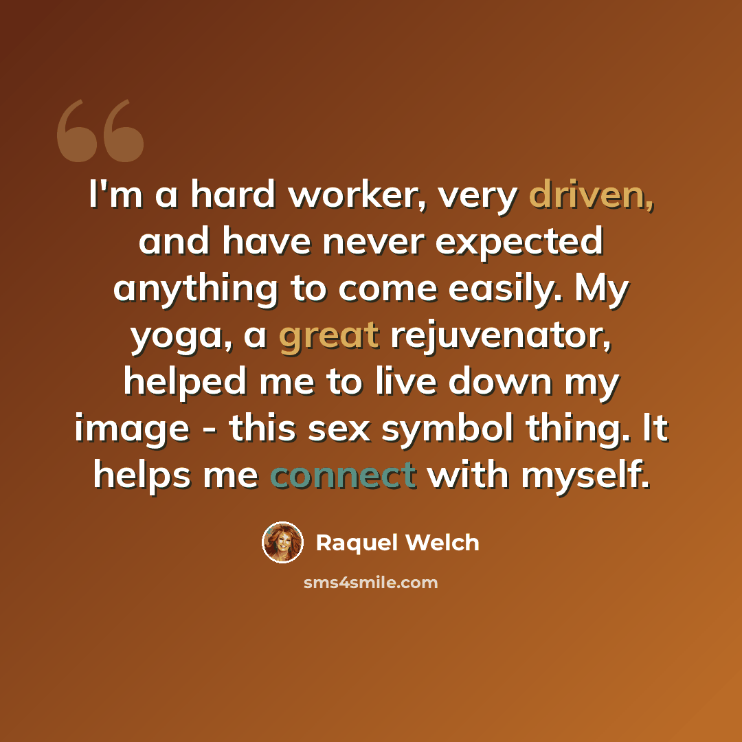 “I'm a hard worker, very driven, and have never expected anything to come easily. My yoga, a great rejuvenator, helped me to live down my image - this sex symbol thing. It helps me connect with myself.” quote by Raquel Welch