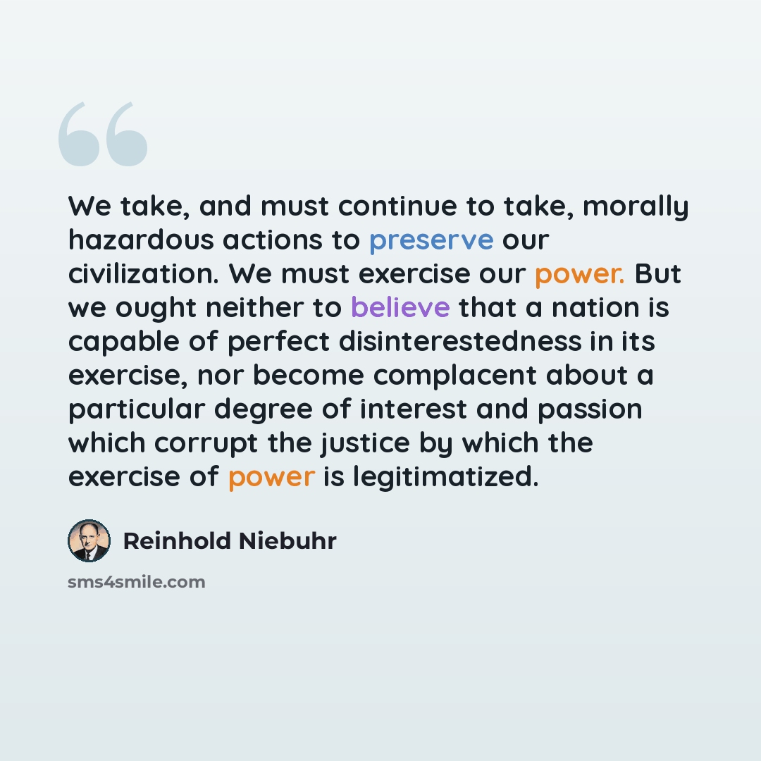 “We take, and must continue to take, morally hazardous actions to preserve our civilization. We must exercise our power. But we ought neither to believe that a nation is capable of perfect disinterestedness in its exercise, nor become complacent about a particular degree of interest and passion…” quote by Reinhold Niebuhr
