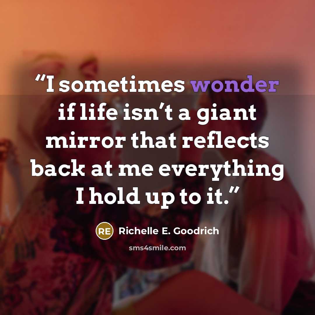 “I sometimes wonder if life isn’t a giant mirror that reflects back at me everything I hold up to it.” quote by Richelle E. Goodrich