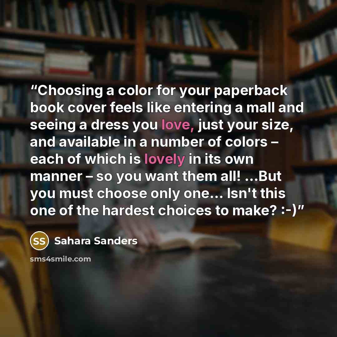 “Choosing a color for your paperback book cover feels like entering a mall and seeing a dress you love, just your size, and available in a number of colors – each of which is lovely in its own manner – so you want them all! ...But you must choose only one... Isn't this one of the hardest choices to…” quote by Sahara Sanders