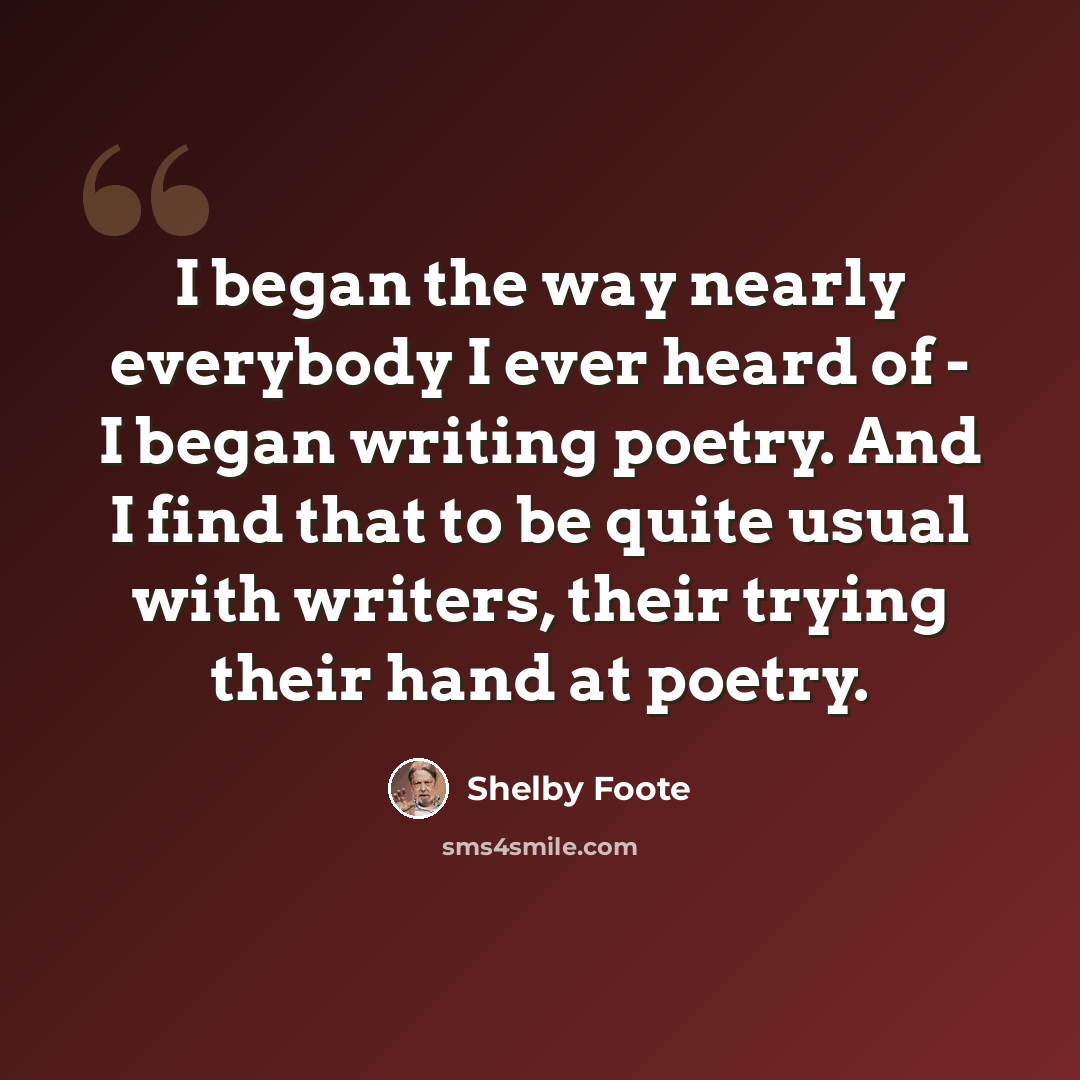 “I began the way nearly everybody I ever heard of - I began writing poetry. And I find that to be quite usual with writers, their trying their hand at poetry.” quote by Shelby Foote