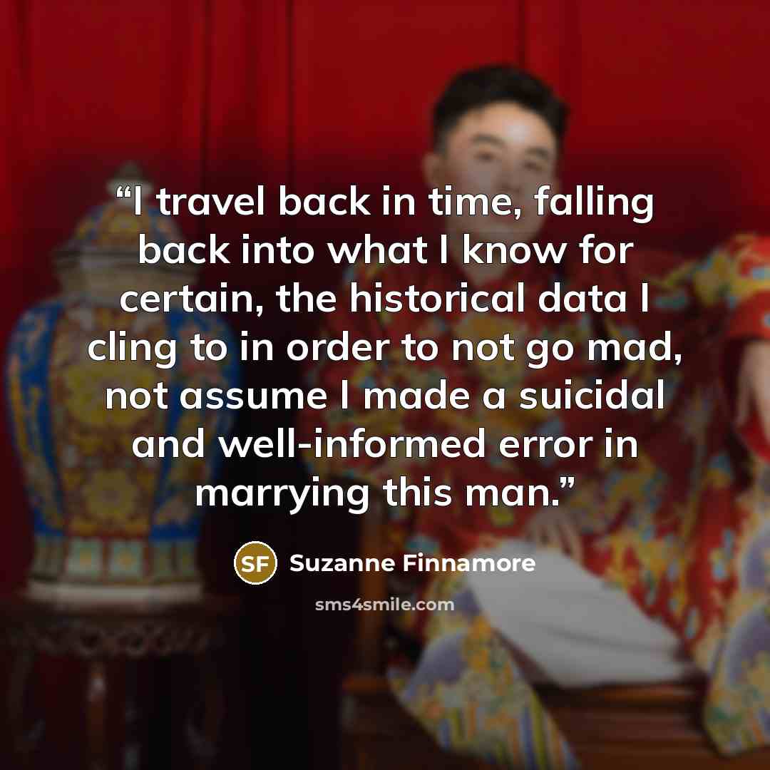 “I travel back in time, falling back into what I know for certain, the historical data I cling to in order to not go mad, not assume I made a suicidal and well-informed error in marrying this man.” quote by Suzanne Finnamore
