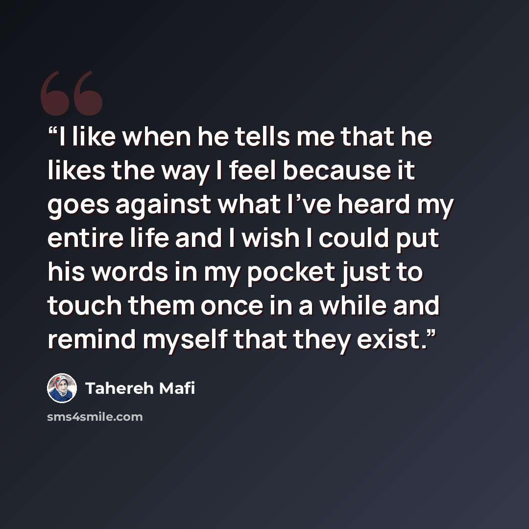 “I like when he tells me that he likes the way I feel because it goes against what I've heard my entire life and I wish I could put his words in my pocket just to touch them once in a while and remind myself that they exist.” quote by Tahereh Mafi