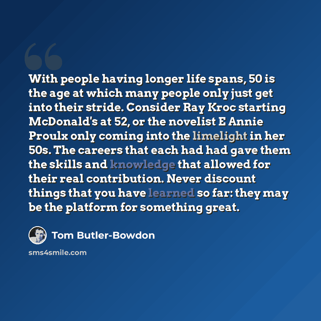 “With people having longer life spans, 50 is the age at which many people only just get into their stride. Consider Ray Kroc starting McDonald's at 52, or the novelist E Annie Proulx only coming into the limelight in her 50s. The careers that each had had gave them the skills and knowledge that…” quote by Tom Butler-Bowdon
