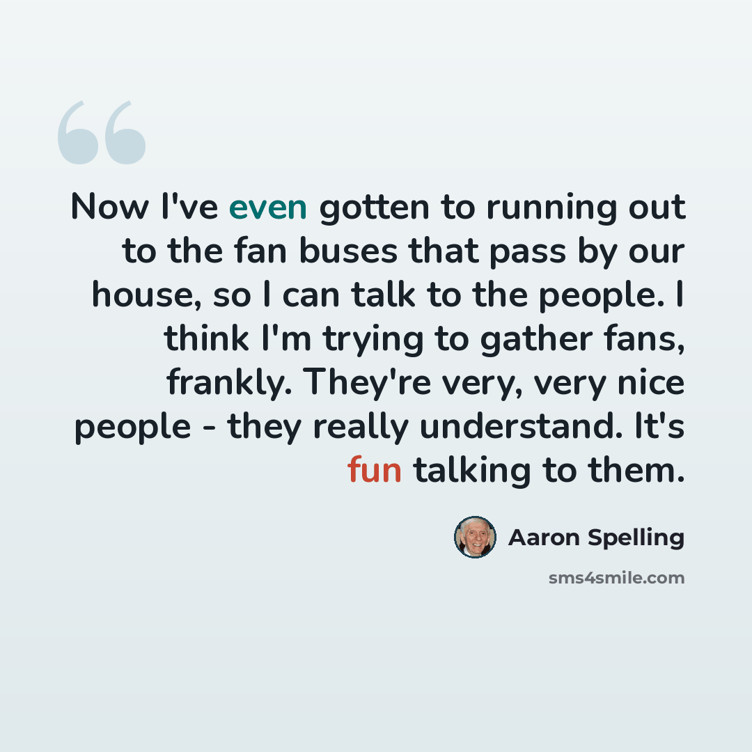 “Now I've even gotten to running out to the fan buses that pass by our house, so I can talk to the people. I think I'm trying to gather fans, frankly. They're very, very nice people - they really understand. It's fun talking to them.” quote by Aaron Spelling