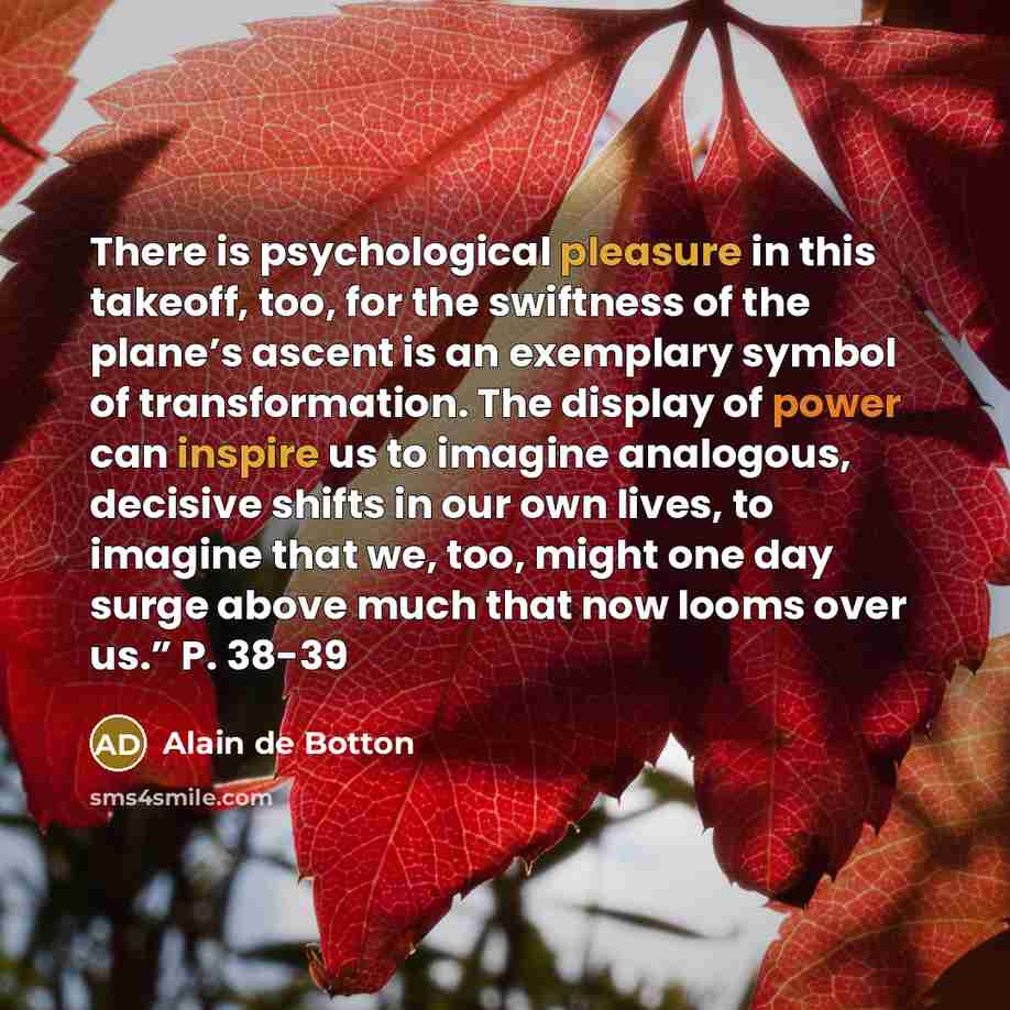 “There is psychological pleasure in this takeoff, too, for the swiftness of the plane’s ascent is an exemplary symbol of transformation. The display of power can inspire us to imagine analogous, decisive shifts in our own lives, to imagine that we, too, might one day surge above much that now looms…” quote by Alain de Botton