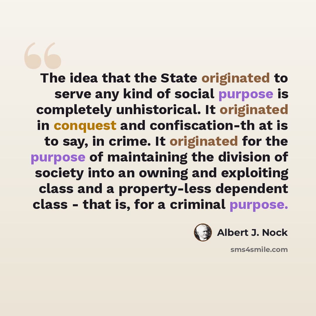 “The idea that the State originated to serve any kind of social purpose is completely unhistorical. It originated in conquest and confiscation-th at is to say, in crime. It originated for the purpose of maintaining the division of society into an owning and exploiting class and a property-less…” quote by Albert J. Nock