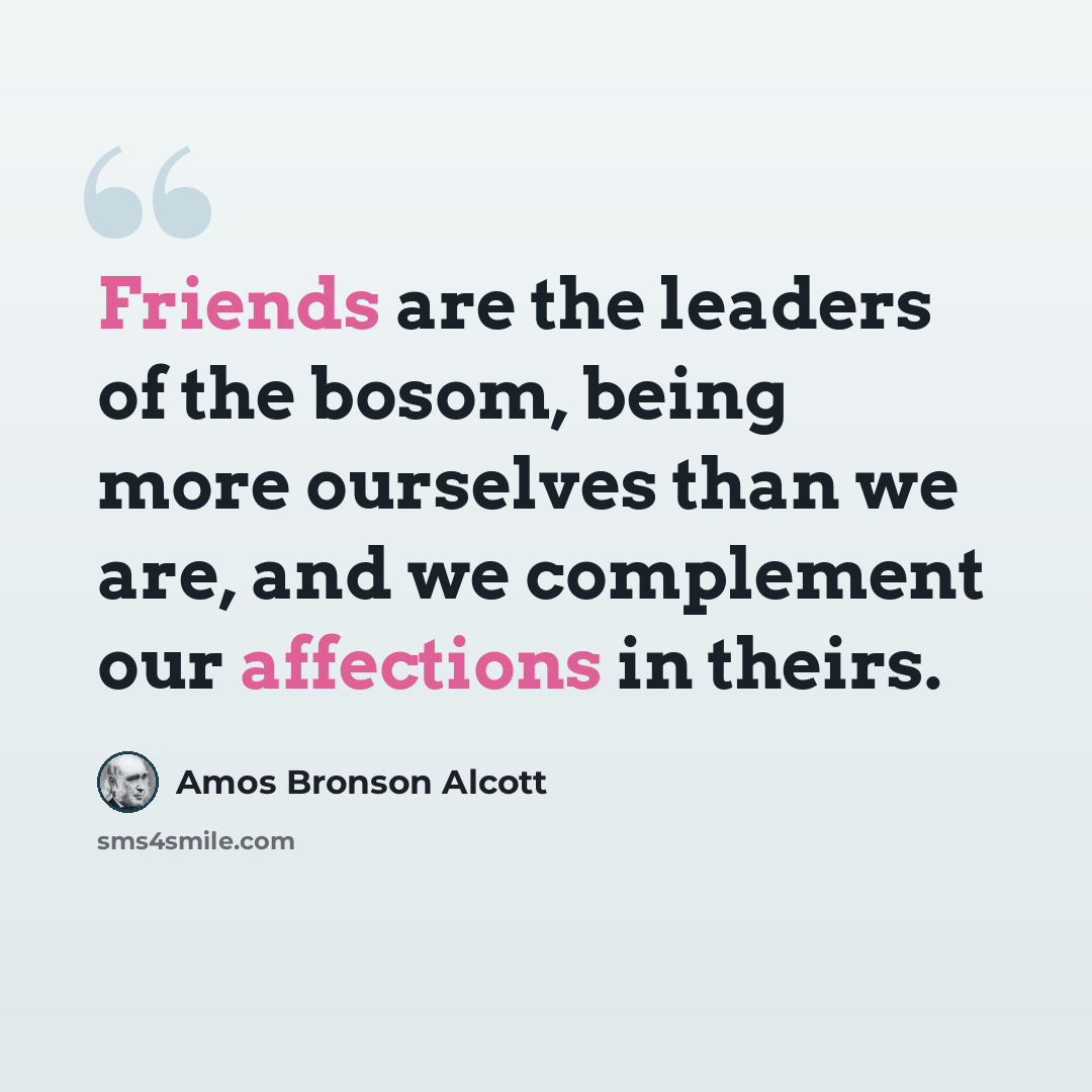 “Friends are the leaders of the bosom, being more ourselves than we are, and we complement our affections in theirs.” quote by Amos Bronson Alcott