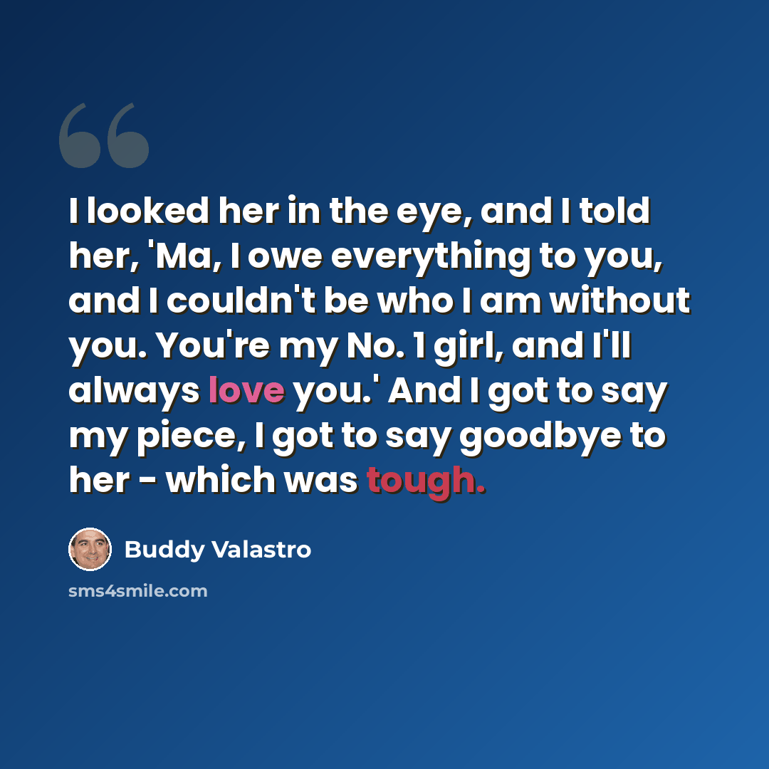 “I looked her in the eye, and I told her, 'Ma, I owe everything to you, and I couldn't be who I am without you. You're my No. 1 girl, and I'll always love you.' And I got to say my piece, I got to say goodbye to her - which was tough.” quote by Buddy Valastro
