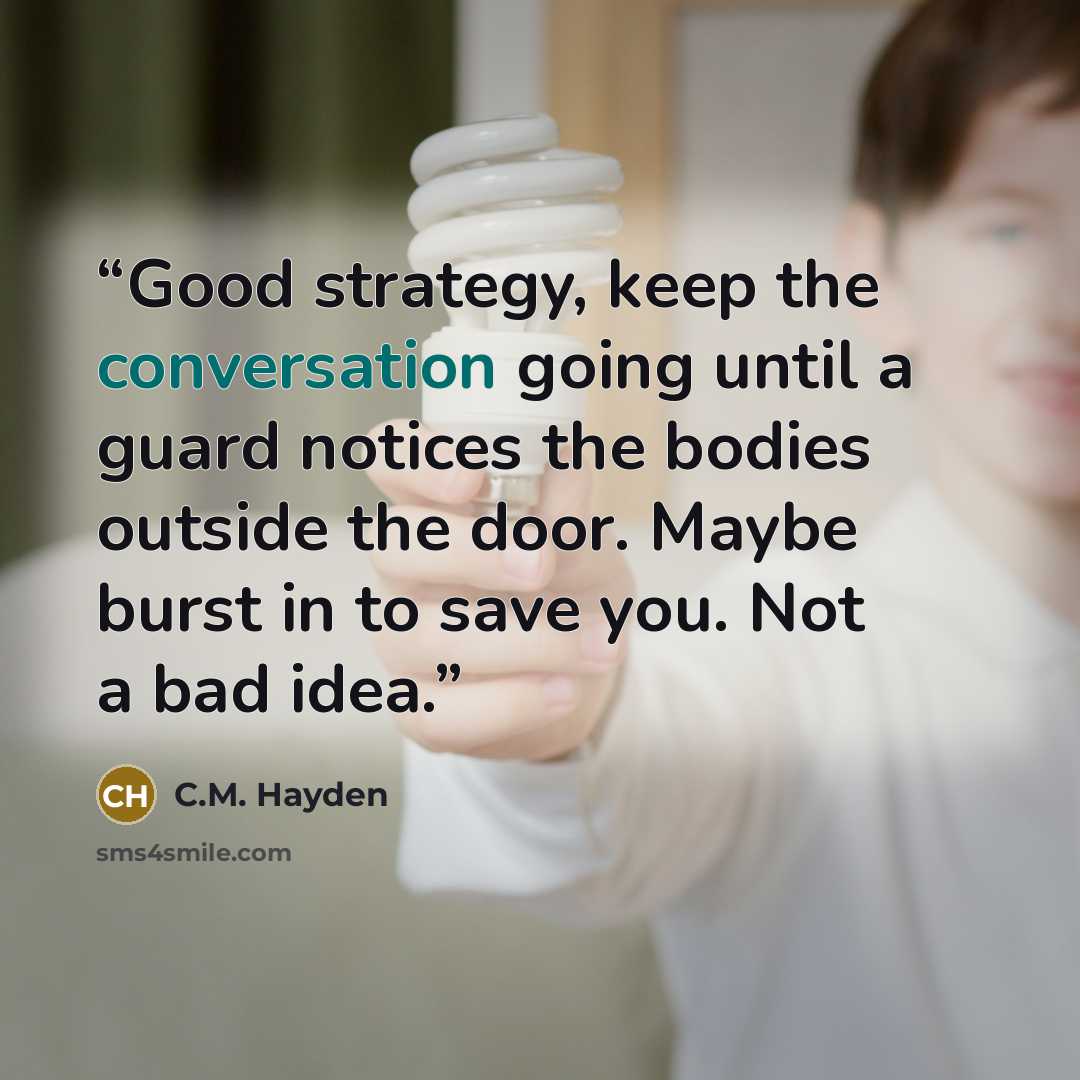 “Good strategy, keep the conversation going until a guard notices the bodies outside the door. Maybe burst in to save you. Not a bad idea.” quote by C.M. Hayden