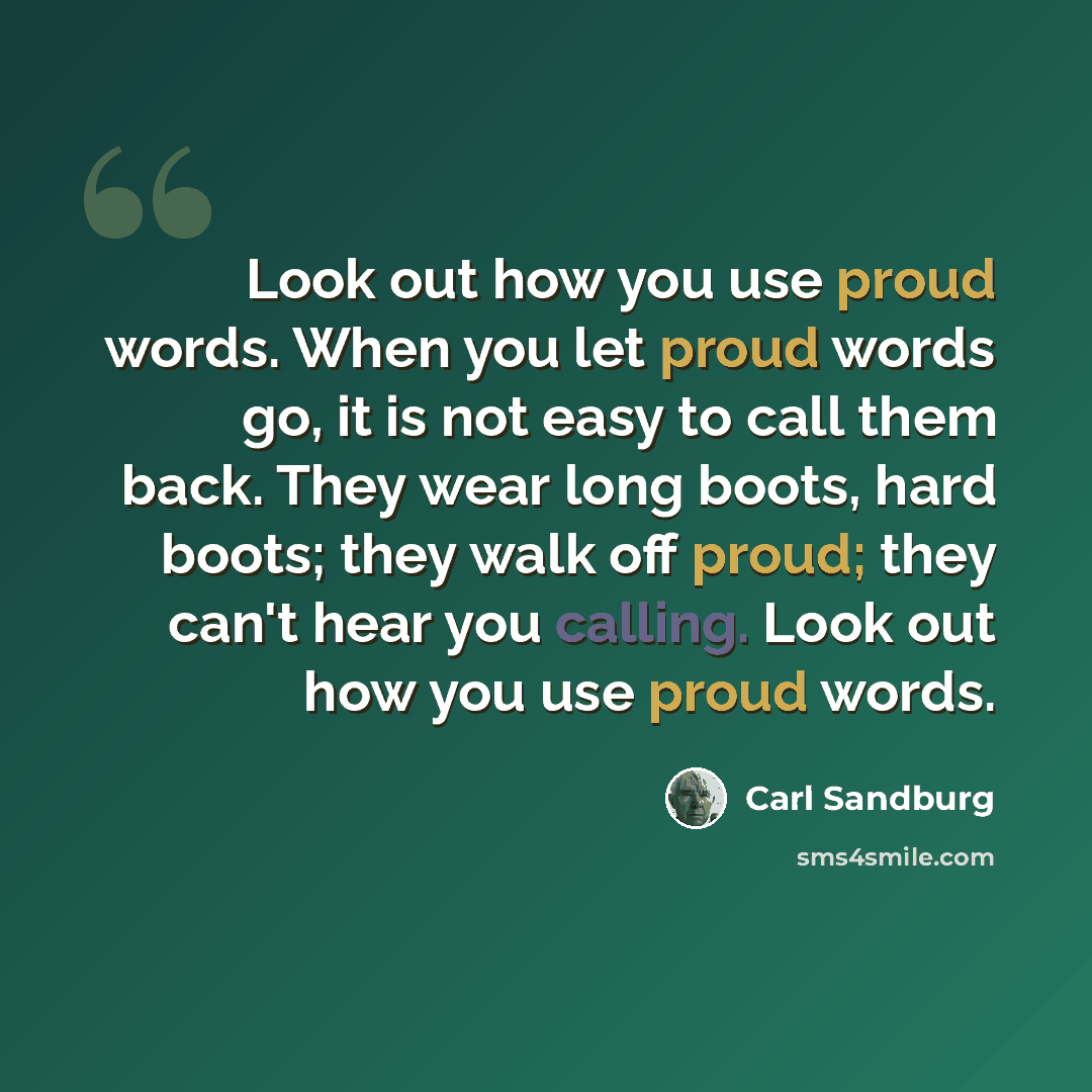 “Look out how you use proud words. When you let proud words go, it is not easy to call them back. They wear long boots, hard boots; they walk off proud; they can't hear you calling. Look out how you use proud words.” quote by Carl Sandburg