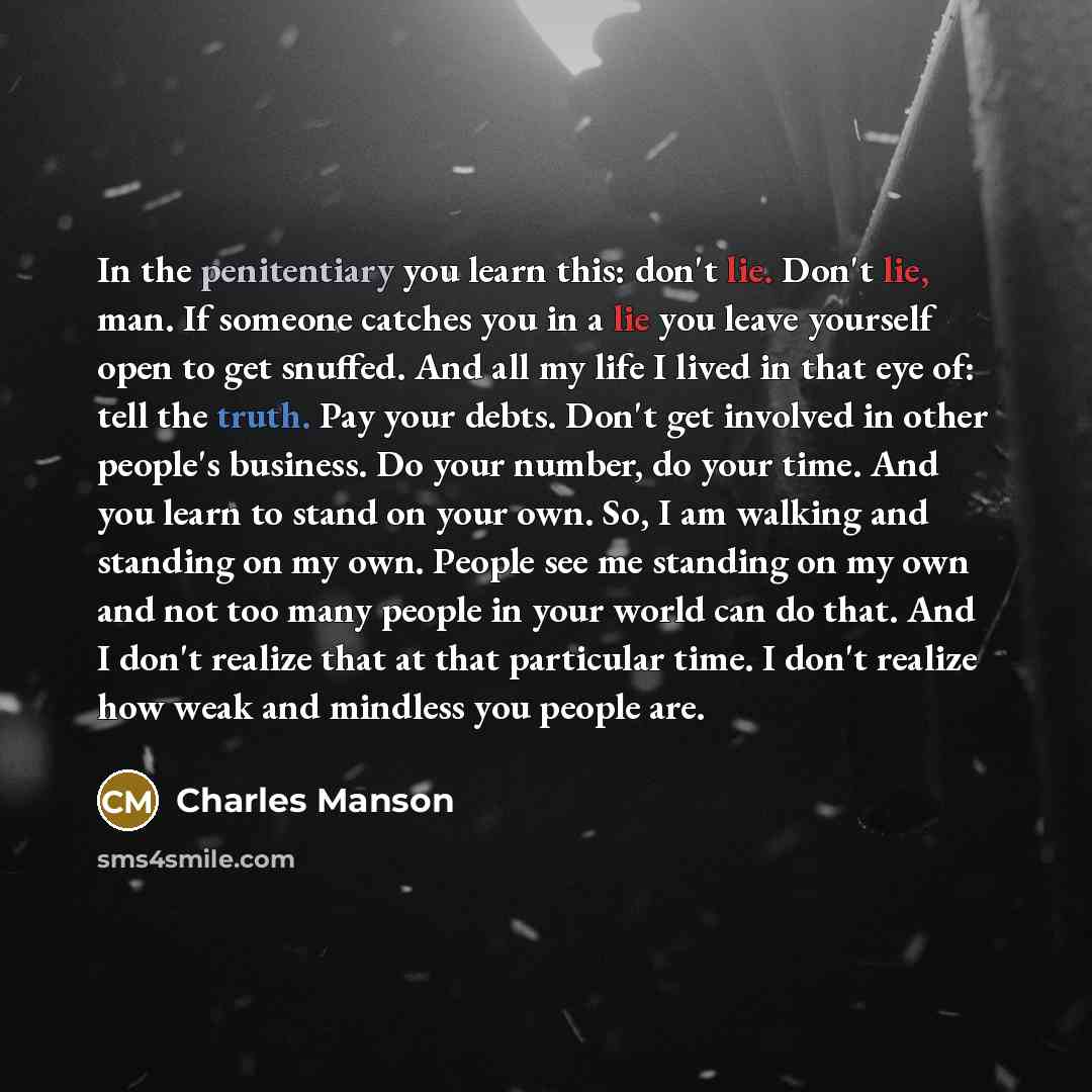 “In the penitentiary you learn this: don't lie. Don't lie, man. If someone catches you in a lie you leave yourself open to get snuffed. And all my life I lived in that eye of: tell the truth. Pay your debts. Don't get involved in other people's business. Do your number, do your time. And you learn…” quote by Charles Manson