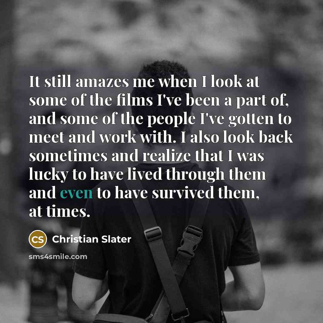 “It still amazes me when I look at some of the films I've been a part of, and some of the people I've gotten to meet and work with. I also look back sometimes and realize that I was lucky to have lived through them and even to have survived them, at times.” quote by Christian Slater