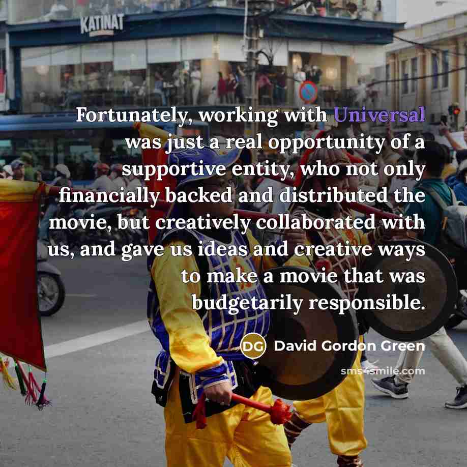 “Fortunately, working with Universal was just a real opportunity of a supportive entity, who not only financially backed and distributed the movie, but creatively collaborated with us, and gave us ideas and creative ways to make a movie that was budgetarily responsible.” quote by David Gordon Green