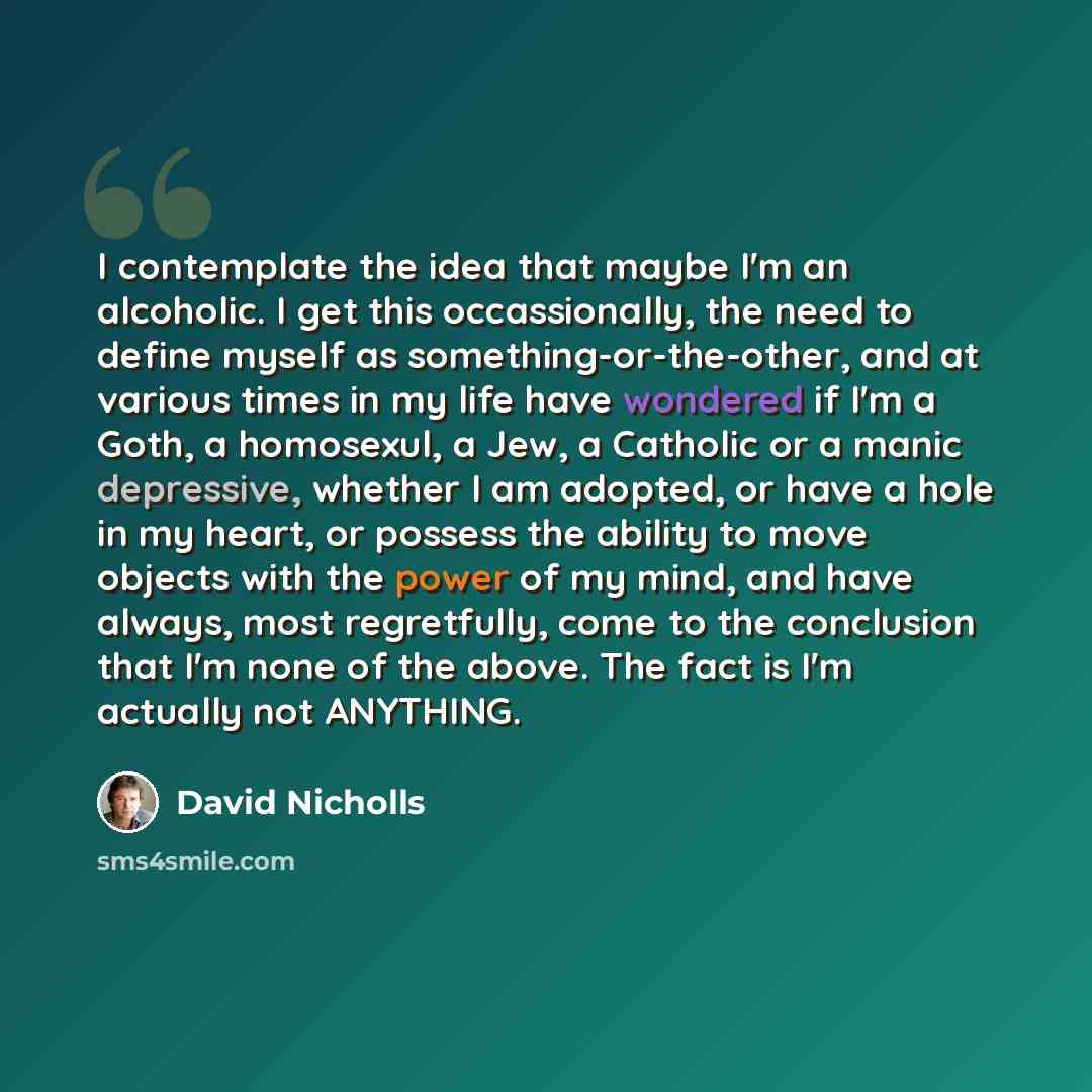 “I contemplate the idea that maybe I'm an alcoholic. I get this occassionally, the need to define myself as something-or-the-other, and at various times in my life have wondered if I'm a Goth, a homosexul, a Jew, a Catholic or a manic depressive, whether I am adopted, or have a hole in my heart, or…” quote by David Nicholls