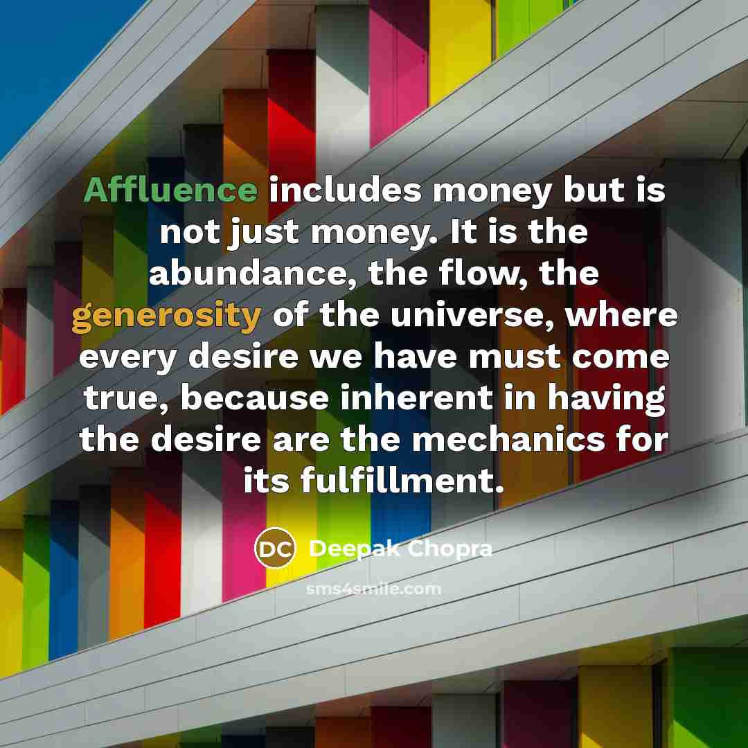 “Affluence includes money but is not just money. It is the abundance, the flow, the generosity of the universe, where every desire we have must come true, because inherent in having the desire are the mechanics for its fulfillment.” quote by Deepak Chopra