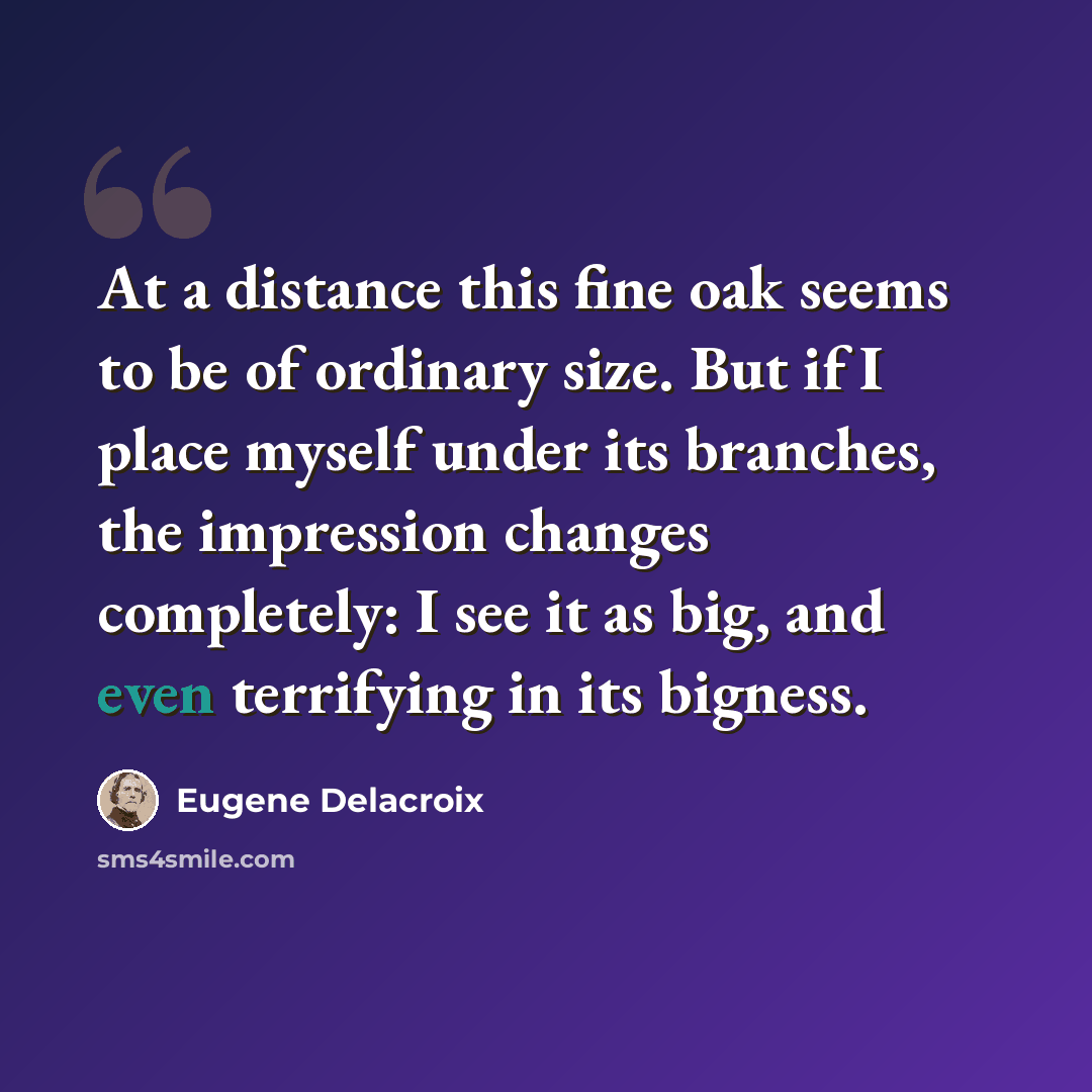 “At a distance this fine oak seems to be of ordinary size. But if I place myself under its branches, the impression changes completely: I see it as big, and even terrifying in its bigness.” quote by Eugene Delacroix