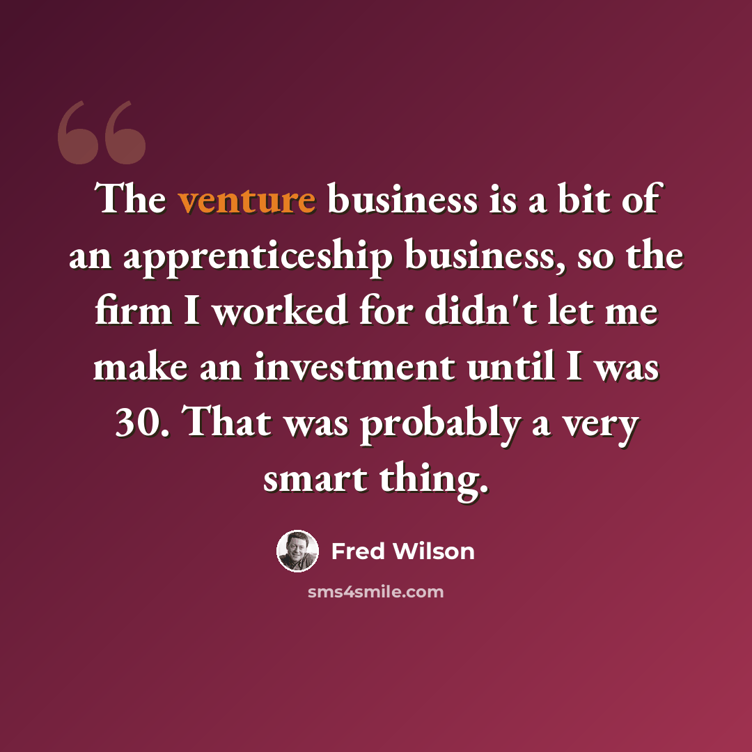 “The venture business is a bit of an apprenticeship business, so the firm I worked for didn't let me make an investment until I was 30. That was probably a very smart thing.” quote by Fred Wilson