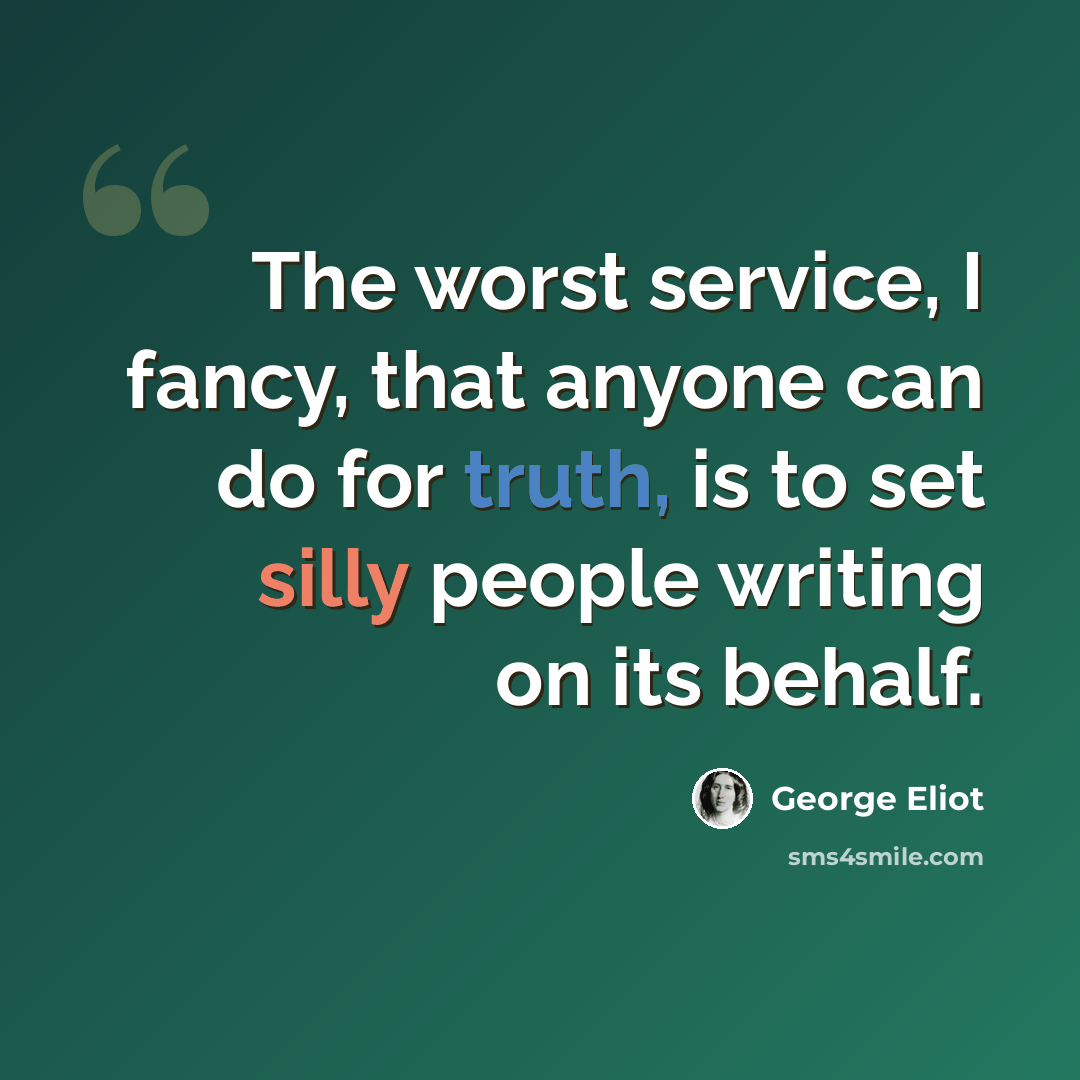 “The worst service, I fancy, that anyone can do for truth, is to set silly people writing on its behalf.” quote by George Eliot