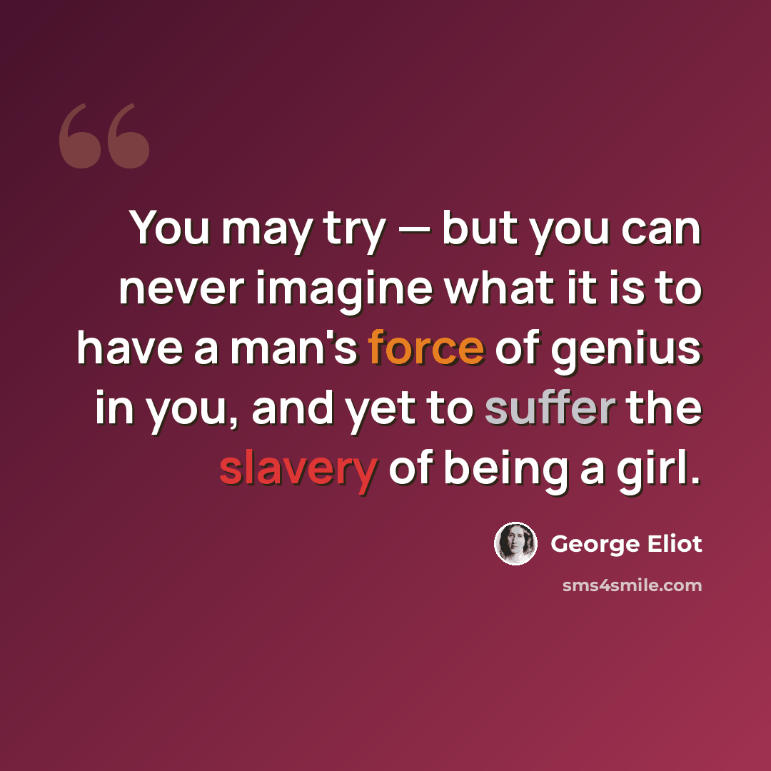 “You may try — but you can never imagine what it is to have a man's force of genius in you, and yet to suffer the slavery of being a girl.” quote by George Eliot