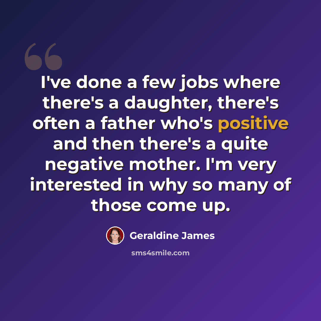 “I've done a few jobs where there's a daughter, there's often a father who's positive and then there's a quite negative mother. I'm very interested in why so many of those come up.” quote by Geraldine James