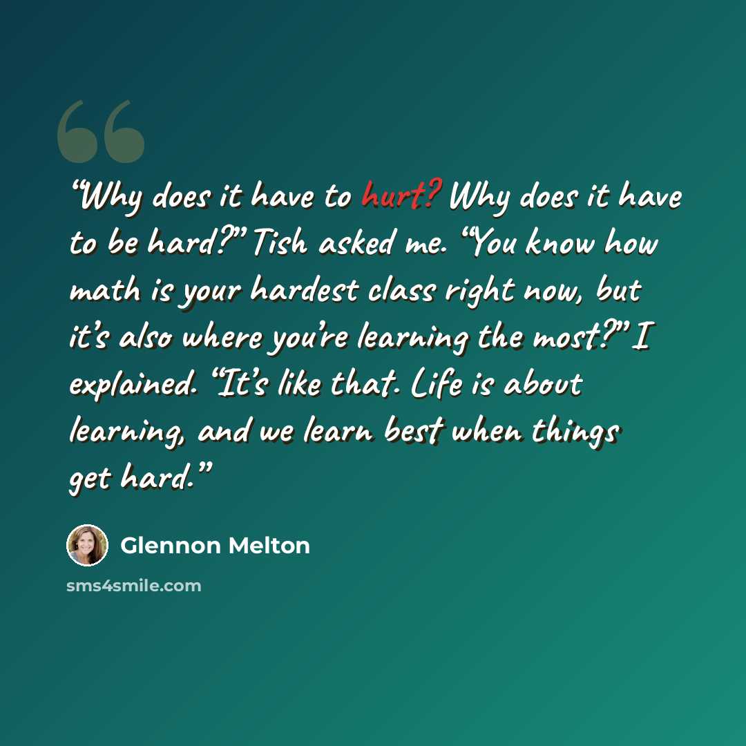 “Why does it have to hurt? Why does it have to be hard?” Tish asked me. “You know how math is your hardest class right now, but it’s also where you’re learning the most?” I explained. “It’s like that. Life is about learning, and we learn best when things get hard.” quote by Glennon Melton