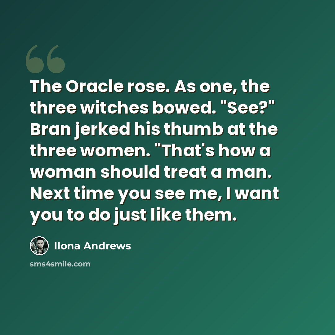 “The Oracle rose. As one, the three witches bowed. "See?" Bran jerked his thumb at the three women. "That's how a woman should treat a man. Next time you see me, I want you to do just like them.” quote by Ilona Andrews