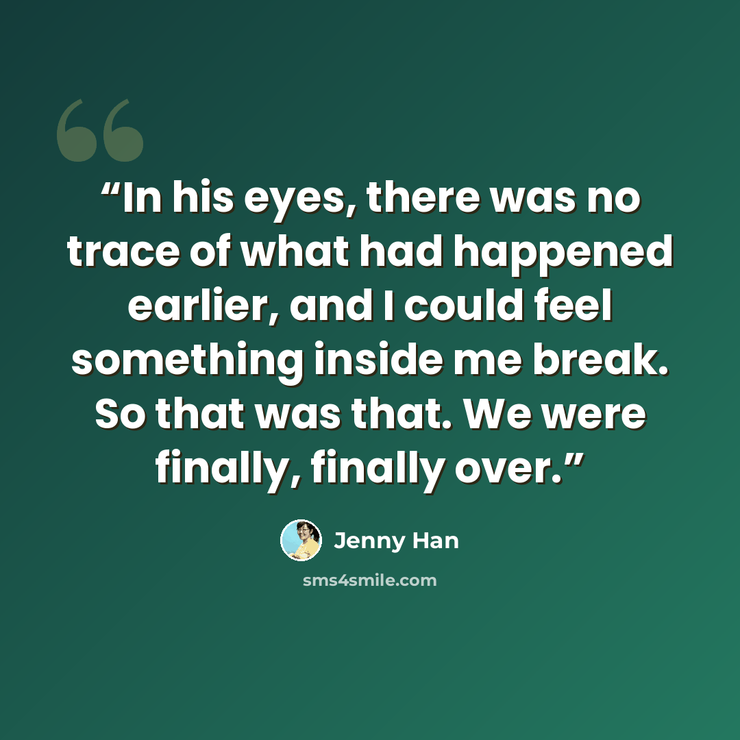 “In his eyes, there was no trace of what had happened earlier, and I could feel something inside me break. So that was that. We were finally, finally over.” quote by Jenny Han