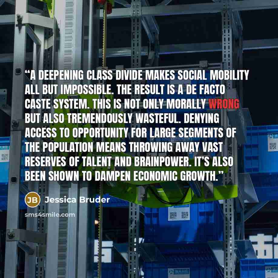 “A deepening class divide makes social mobility all but impossible. The result is a de facto caste system. This is not only morally wrong but also tremendously wasteful. Denying access to opportunity for large segments of the population means throwing away vast reserves of talent and brainpower…” quote by Jessica Bruder