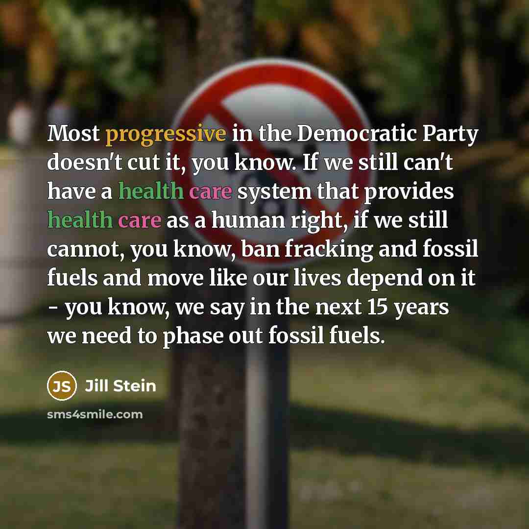 “Most progressive in the Democratic Party doesn't cut it, you know. If we still can't have a health care system that provides health care as a human right, if we still cannot, you know, ban fracking and fossil fuels and move like our lives depend on it - you know, we say in the next 15 years we…” quote by Jill Stein