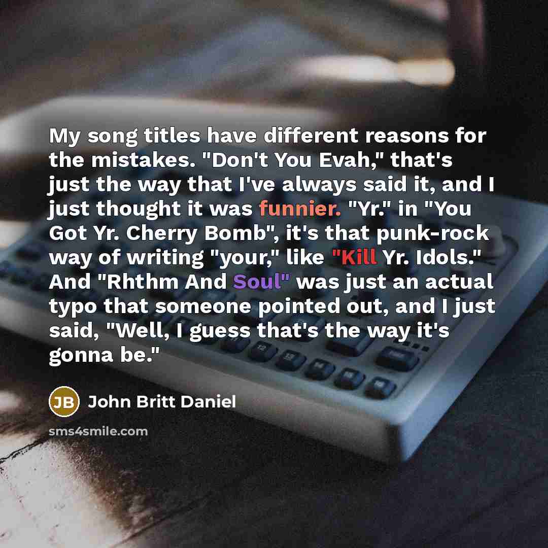 “My song titles have different reasons for the mistakes. "Don't You Evah," that's just the way that I've always said it, and I just thought it was funnier. "Yr." in "You Got Yr. Cherry Bomb", it's that punk-rock way of writing "your," like "Kill Yr. Idols." And "Rhthm And Soul" was just an actual…” quote by John Britt Daniel