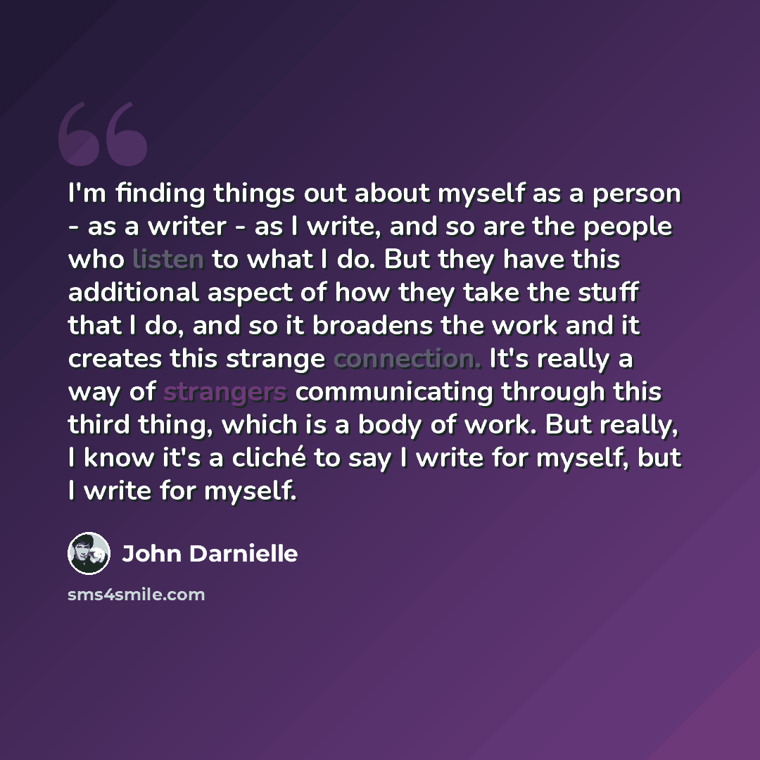 “I'm finding things out about myself as a person - as a writer - as I write, and so are the people who listen to what I do. But they have this additional aspect of how they take the stuff that I do, and so it broadens the work and it creates this strange connection. It's really a way of strangers…” quote by John Darnielle