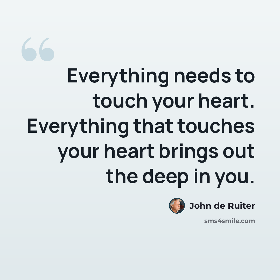 “Everything needs to touch your heart. Everything that touches your heart brings out the deep in you.” quote by John de Ruiter