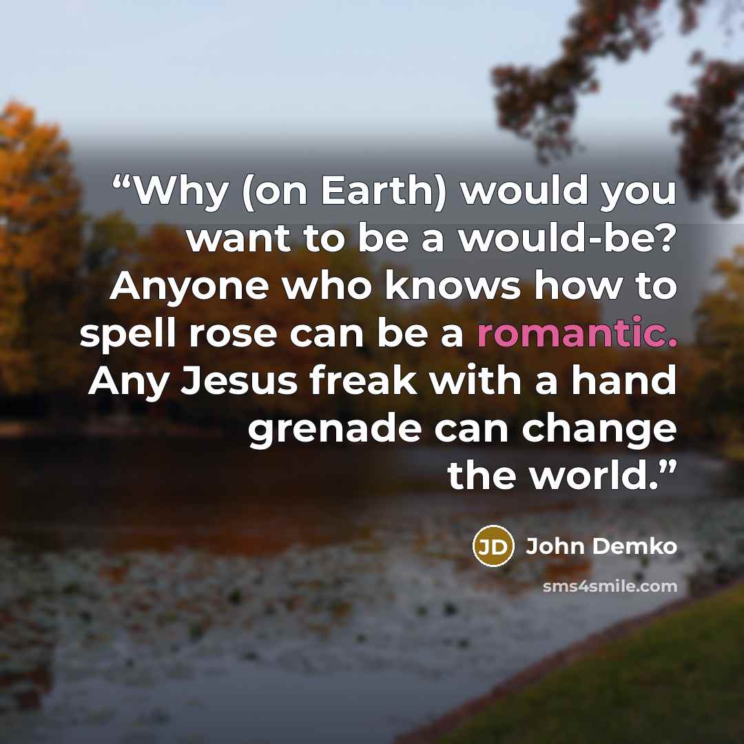 “Why (on Earth) would you want to be a would-be? Anyone who knows how to spell rose can be a romantic. Any Jesus freak with a hand grenade can change the world.” quote by John Demko