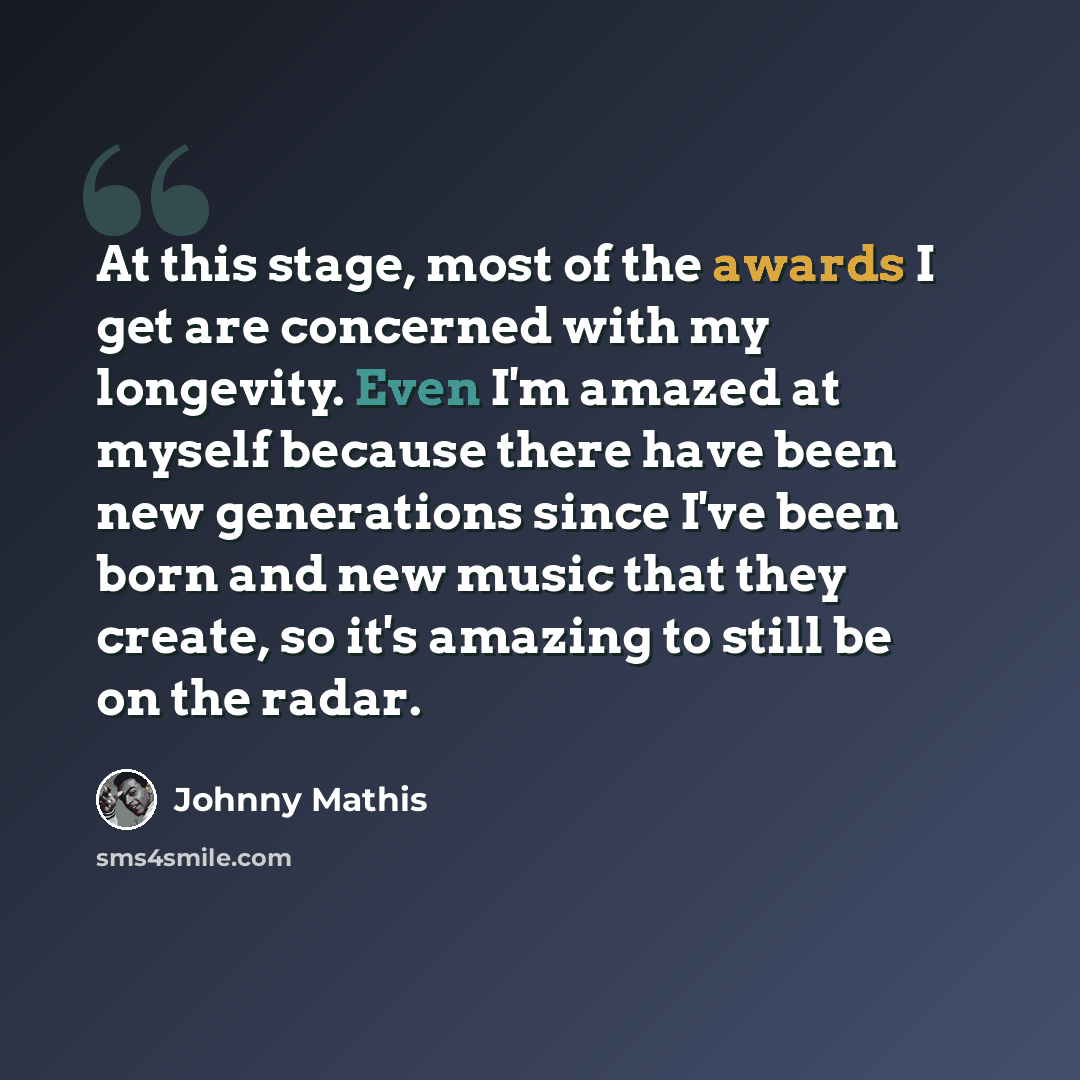 “At this stage, most of the awards I get are concerned with my longevity. Even I'm amazed at myself because there have been new generations since I've been born and new music that they create, so it's amazing to still be on the radar.” quote by Johnny Mathis