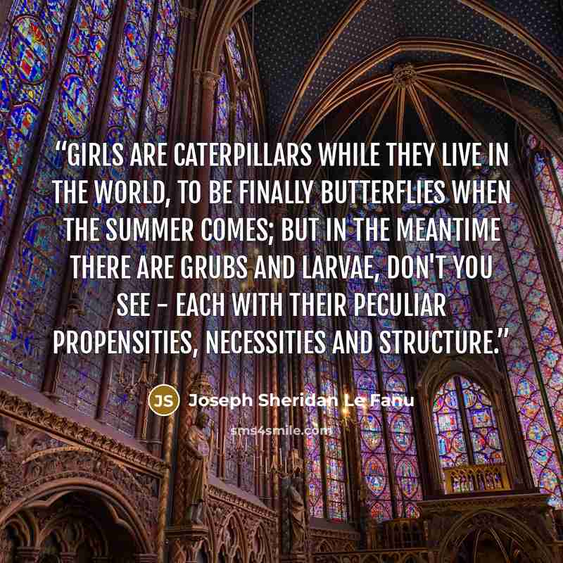 “Girls are caterpillars while they live in the world, to be finally butterflies when the summer comes; but in the meantime there are grubs and larvae, don't you see - each with their peculiar propensities, necessities and structure.” quote by Joseph Sheridan Le Fanu