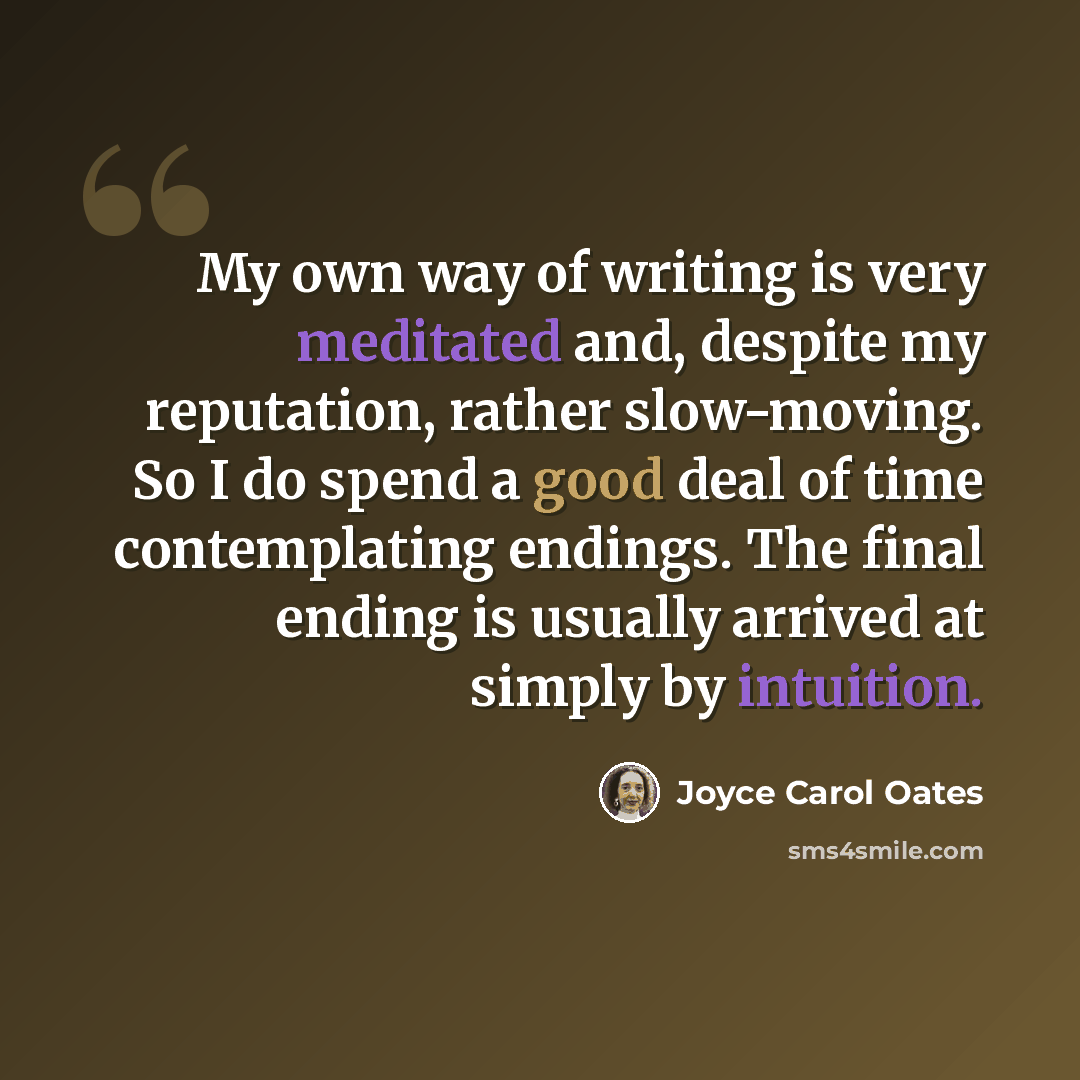 “My own way of writing is very meditated and, despite my reputation, rather slow-moving. So I do spend a good deal of time contemplating endings. The final ending is usually arrived at simply by intuition.” quote by Joyce Carol Oates